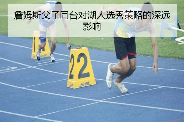 詹姆斯父子同台对湖人选秀策略的深远影响